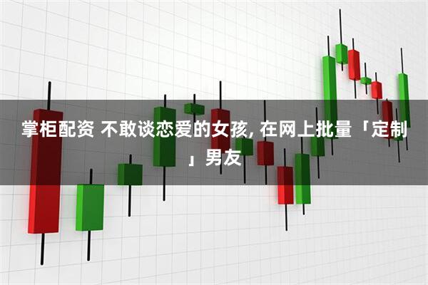 掌柜配资 不敢谈恋爱的女孩, 在网上批量「定制」男友