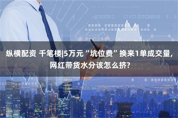 纵横配资 千笔楼|5万元“坑位费”换来1单成交量, 网红带货水分该怎么挤?