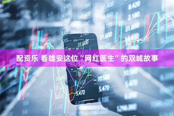 配资乐 看雄安这位“网红医生”的双城故事