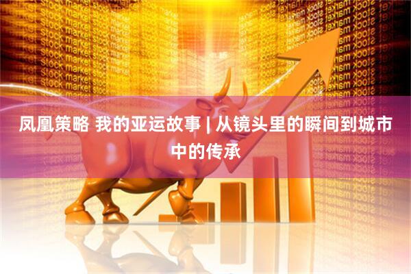 凤凰策略 我的亚运故事 | 从镜头里的瞬间到城市中的传承