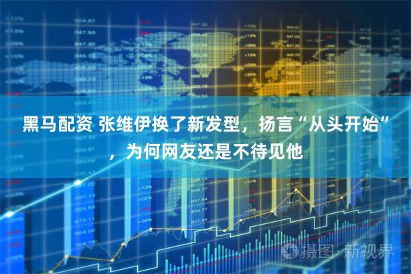 黑马配资 张维伊换了新发型，扬言“从头开始”，为何网友还是不待见他