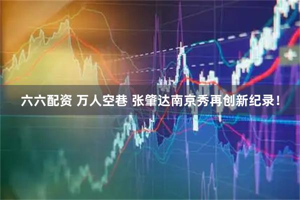 六六配资 万人空巷 张肇达南京秀再创新纪录！