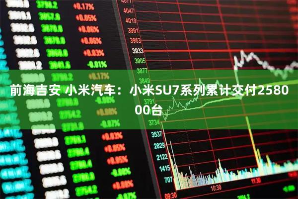 前海吉安 小米汽车：小米SU7系列累计交付258000台