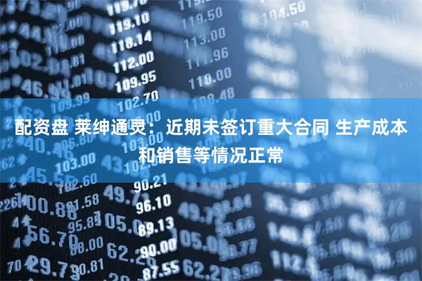 配资盘 莱绅通灵：近期未签订重大合同 生产成本和销售等情况正常