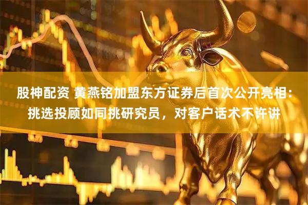股神配资 黄燕铭加盟东方证券后首次公开亮相：挑选投顾如同挑研究员，对客户话术不许讲