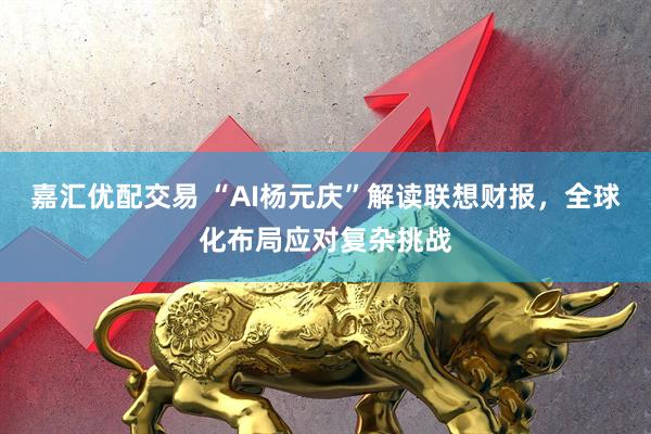 嘉汇优配交易 “AI杨元庆”解读联想财报，全球化布局应对复杂挑战