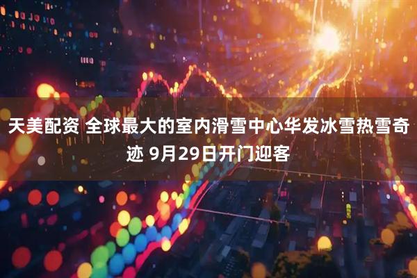 天美配资 全球最大的室内滑雪中心华发冰雪热雪奇迹 9月29日开门迎客