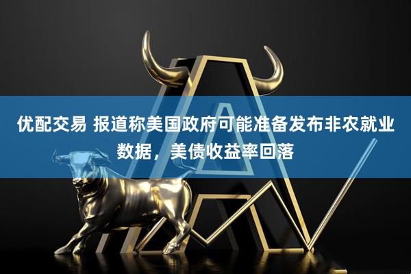 优配交易 报道称美国政府可能准备发布非农就业数据，美债收益率回落