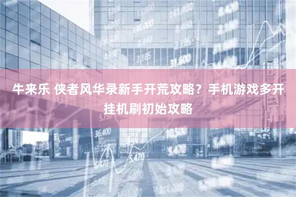 牛来乐 侠者风华录新手开荒攻略？手机游戏多开挂机刷初始攻略