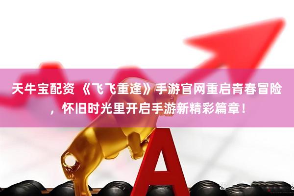 天牛宝配资 《飞飞重逢》手游官网重启青春冒险，怀旧时光里开启手游新精彩篇章！