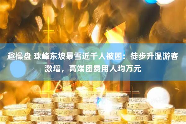 趣操盘 珠峰东坡暴雪近千人被困：徒步升温游客激增，高端团费用人均万元
