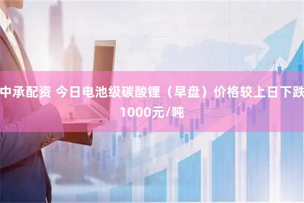 中承配资 今日电池级碳酸锂（早盘）价格较上日下跌1000元/吨