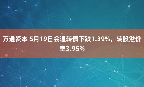万通资本 5月19日会通转债下跌1.39%，转股溢价率3.95%