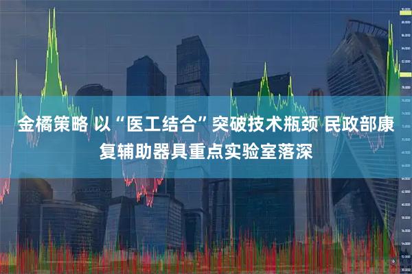 金橘策略 以“医工结合”突破技术瓶颈 民政部康复辅助器具重点实验室落深