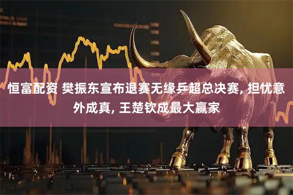 恒富配资 樊振东宣布退赛无缘乒超总决赛, 担忧意外成真, 王楚钦成最大赢家