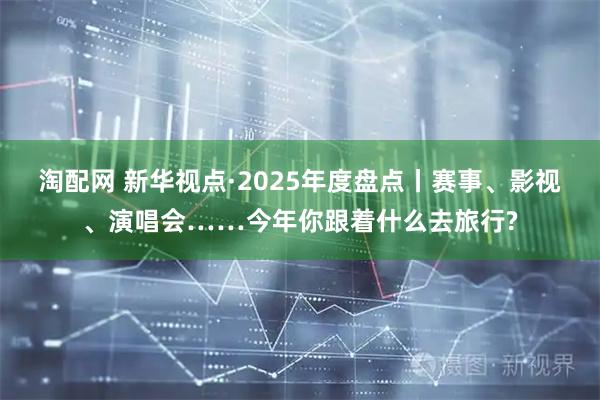 淘配网 新华视点·2025年度盘点丨赛事、影视、演唱会……今年你跟着什么去旅行?