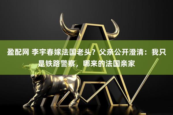 盈配网 李宇春嫁法国老头？父亲公开澄清：我只是铁路警察，哪来的法国亲家