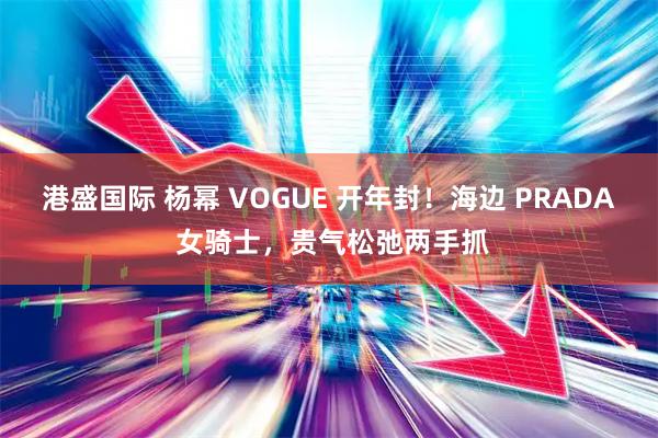港盛国际 杨幂 VOGUE 开年封！海边 PRADA 女骑士，贵气松弛两手抓