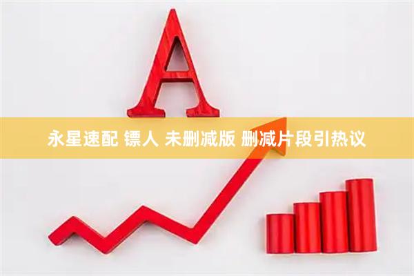 永星速配 镖人 未删减版 删减片段引热议