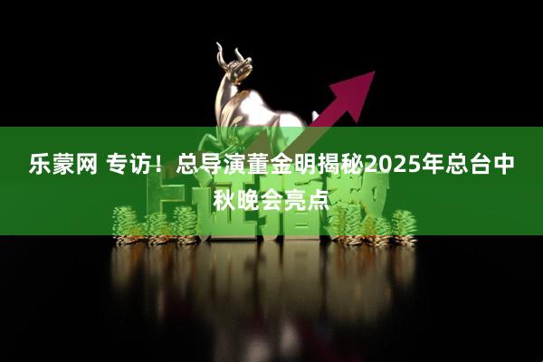 乐蒙网 专访！总导演董金明揭秘2025年总台中秋晚会亮点