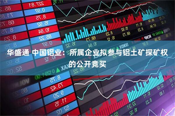 华盛通 中国铝业：所属企业拟参与铝土矿探矿权的公开竞买