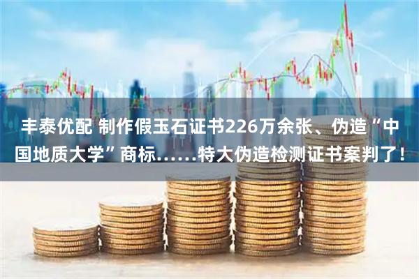 丰泰优配 制作假玉石证书226万余张、伪造“中国地质大学”商标……特大伪造检测证书案判了！